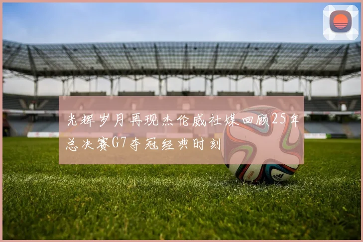 光辉岁月再现杰伦威社媒回顾25年总决赛G7夺冠经典时刻