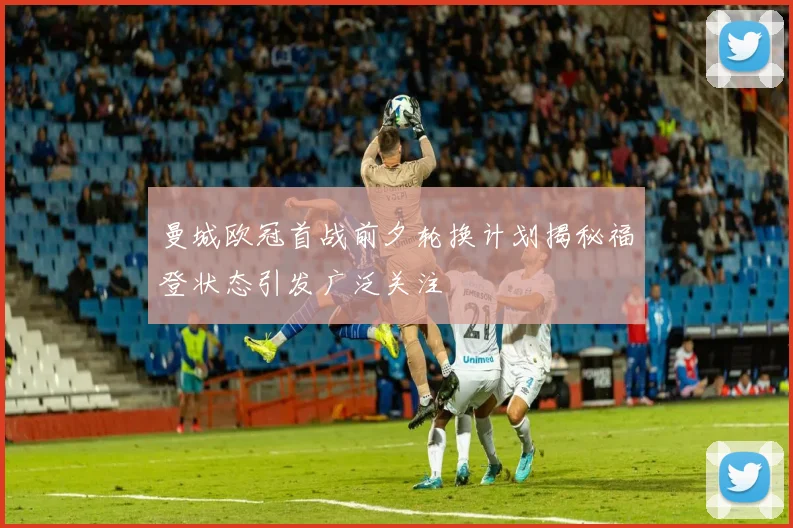 曼城欧冠首战前夕轮换计划揭秘福登状态引发广泛关注