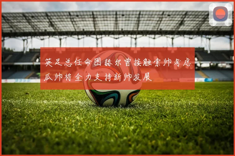 英足总任命图赫尔曾接触索帅考虑瓜帅将全力支持新帅发展